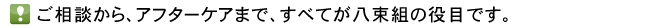 ご相談から、アフターケアまで、すべてが八束組の役目です